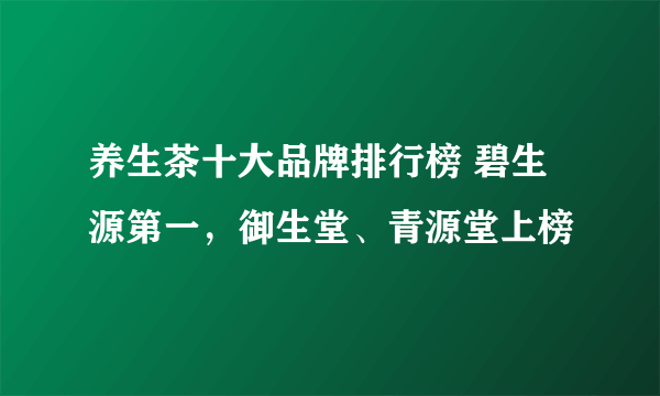 养生茶十大品牌排行榜 碧生源第一，御生堂、青源堂上榜