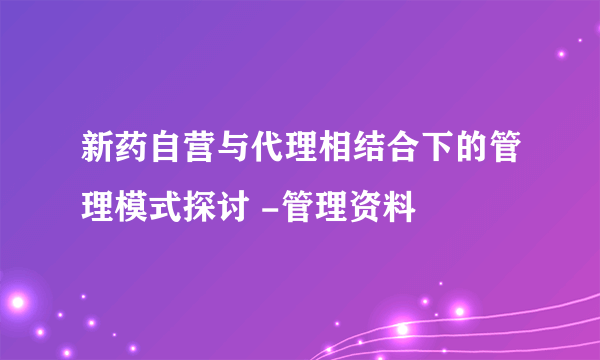 新药自营与代理相结合下的管理模式探讨 -管理资料