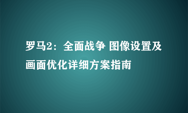 罗马2：全面战争 图像设置及画面优化详细方案指南