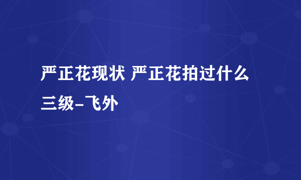 严正花现状 严正花拍过什么三级-飞外