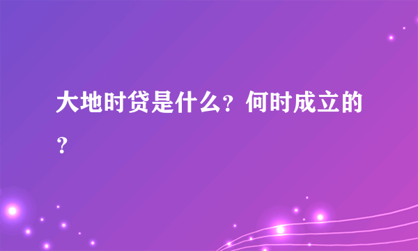 大地时贷是什么？何时成立的？