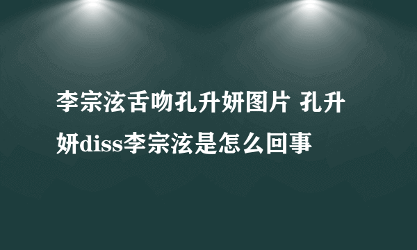 李宗泫舌吻孔升妍图片 孔升妍diss李宗泫是怎么回事