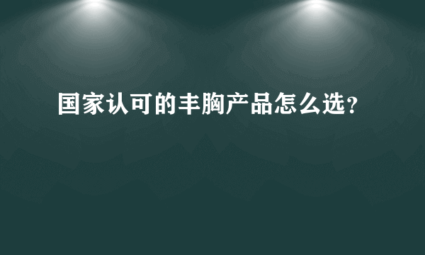 国家认可的丰胸产品怎么选？