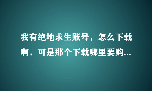 我有绝地求生账号，怎么下载啊，可是那个下载哪里要购买，我有账号，我想下载