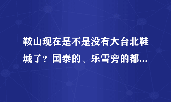 鞍山现在是不是没有大台北鞋城了？国泰的、乐雪旁的都没了是不是？谁知道还哪有呢？