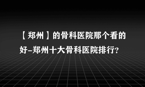 【郑州】的骨科医院那个看的好-郑州十大骨科医院排行？