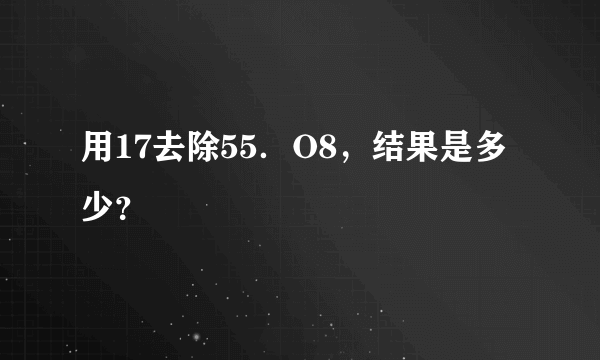 用17去除55．O8，结果是多少？