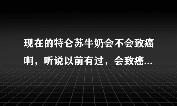 现在的特仑苏牛奶会不会致癌啊，听说以前有过，会致癌的，是不是真的，现在还有问题么？