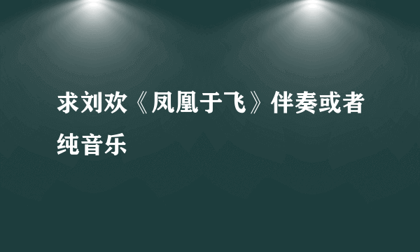 求刘欢《凤凰于飞》伴奏或者纯音乐