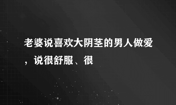 老婆说喜欢大阴茎的男人做爱，说很舒服、很