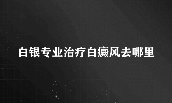 白银专业治疗白癜风去哪里