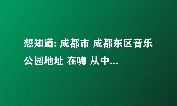 想知道: 成都市 成都东区音乐公园地址 在哪 从中和中学出发?