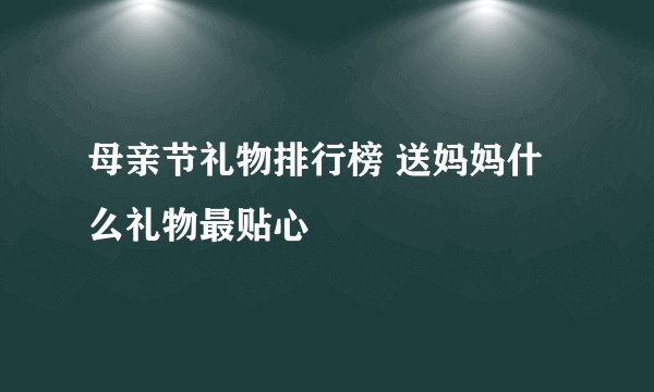 母亲节礼物排行榜 送妈妈什么礼物最贴心