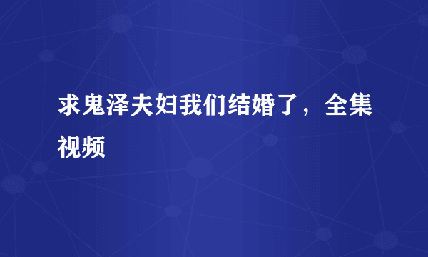 求鬼泽夫妇我们结婚了，全集视频