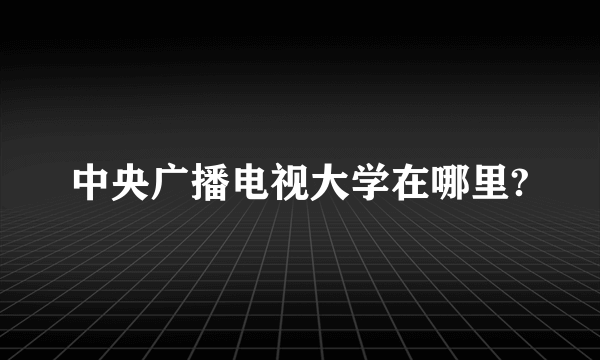 中央广播电视大学在哪里?