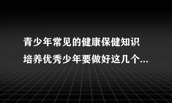 青少年常见的健康保健知识 培养优秀少年要做好这几个方面_青少年保健从4个方面入手