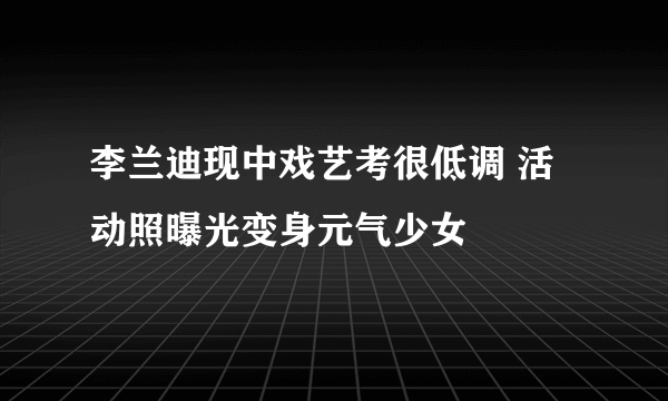 李兰迪现中戏艺考很低调 活动照曝光变身元气少女