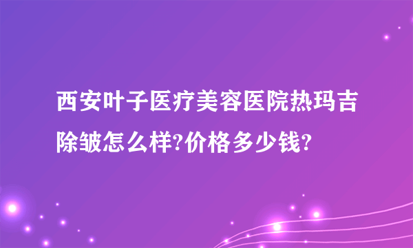 西安叶子医疗美容医院热玛吉除皱怎么样?价格多少钱?