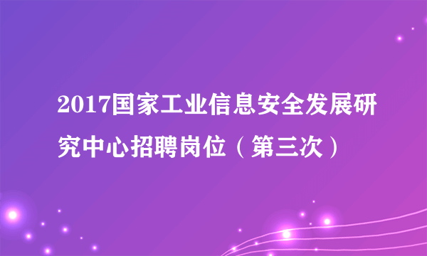 2017国家工业信息安全发展研究中心招聘岗位（第三次）