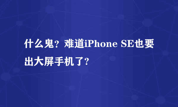 什么鬼？难道iPhone SE也要出大屏手机了?