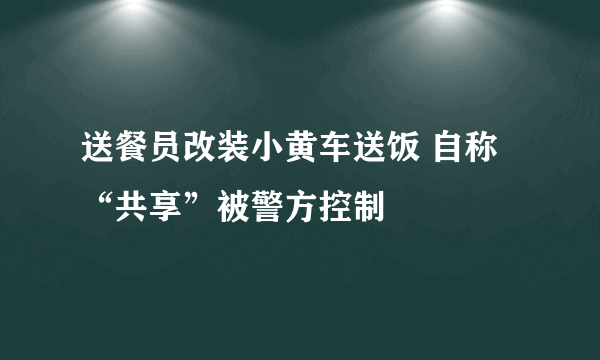 送餐员改装小黄车送饭 自称“共享”被警方控制