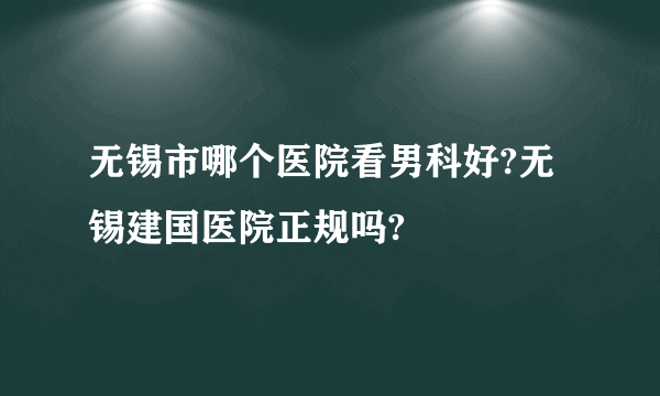 无锡市哪个医院看男科好?无锡建国医院正规吗?