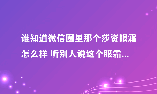 谁知道微信圈里那个莎资眼霜怎么样 听别人说这个眼霜很好用？