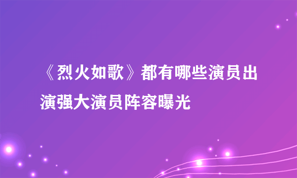 《烈火如歌》都有哪些演员出演强大演员阵容曝光