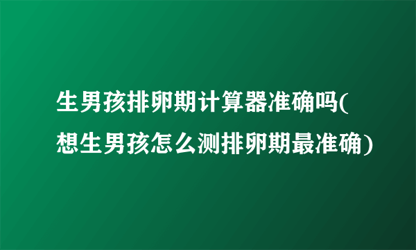 生男孩排卵期计算器准确吗(想生男孩怎么测排卵期最准确)