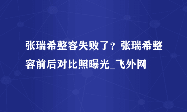 张瑞希整容失败了？张瑞希整容前后对比照曝光_飞外网