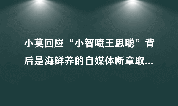 小莫回应“小智喷王思聪”背后是海鲜养的自媒体断章取义的结果，你怎么看？