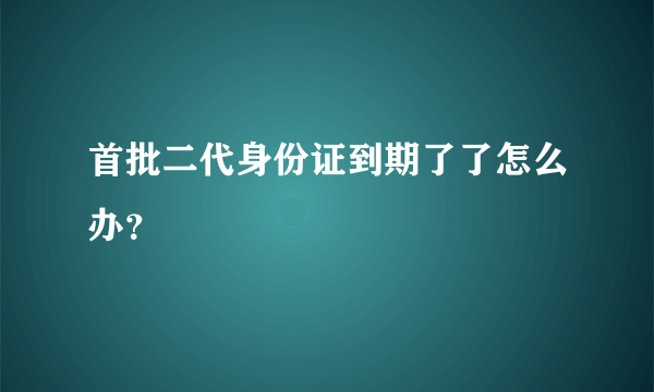 首批二代身份证到期了了怎么办？