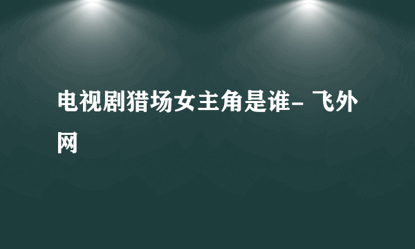 电视剧猎场女主角是谁- 飞外网