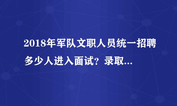 2018年军队文职人员统一招聘多少人进入面试？录取比例是多少？