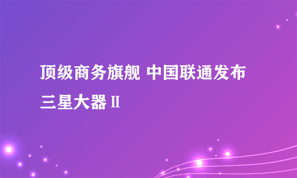 顶级商务旗舰 中国联通发布三星大器Ⅱ