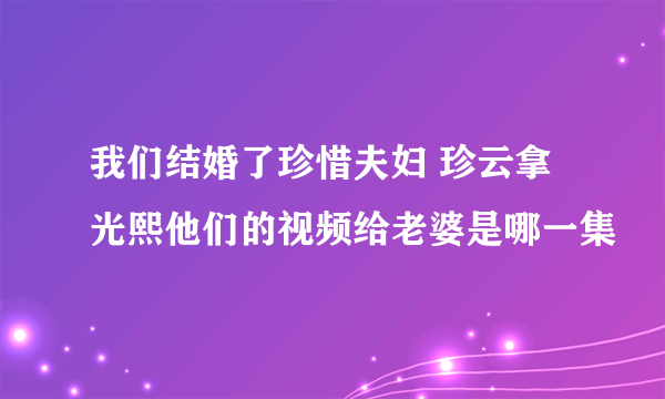 我们结婚了珍惜夫妇 珍云拿光熙他们的视频给老婆是哪一集