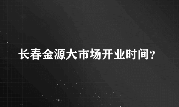 长春金源大市场开业时间？