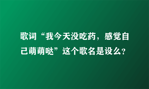 歌词“我今天没吃药，感觉自己萌萌哒”这个歌名是设么？