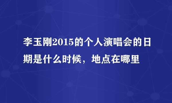 李玉刚2015的个人演唱会的日期是什么时候，地点在哪里