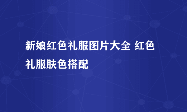 新娘红色礼服图片大全 红色礼服肤色搭配