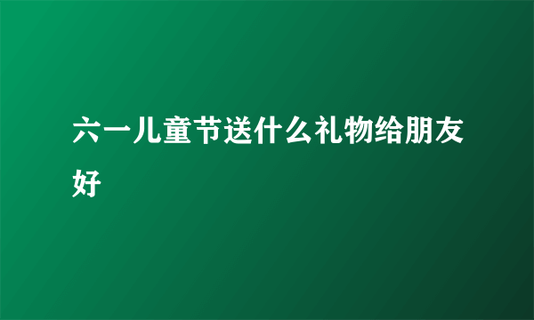 六一儿童节送什么礼物给朋友好