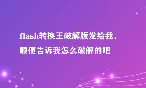 flash转换王破解版发给我，顺便告诉我怎么破解的吧