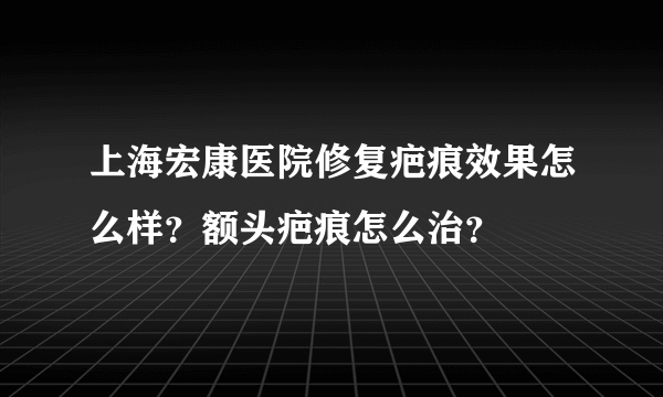 上海宏康医院修复疤痕效果怎么样？额头疤痕怎么治？