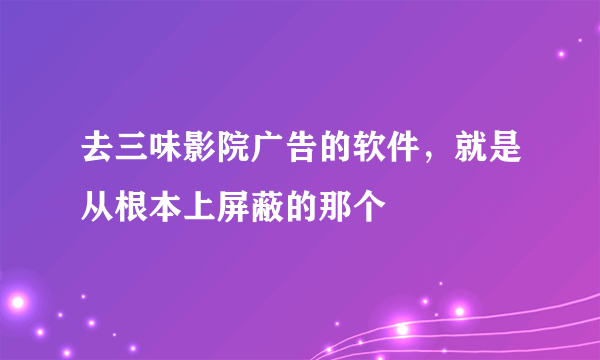 去三味影院广告的软件，就是从根本上屏蔽的那个