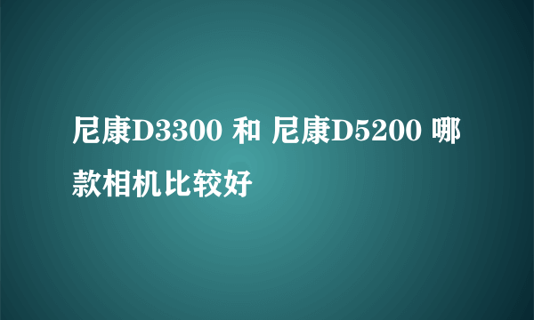 尼康D3300 和 尼康D5200 哪款相机比较好