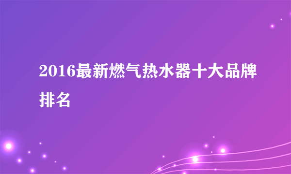 2016最新燃气热水器十大品牌排名