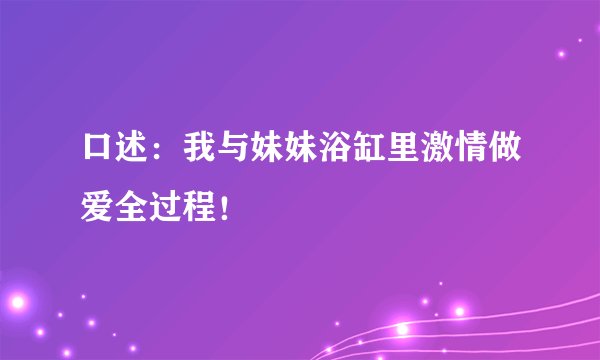 口述：我与妹妹浴缸里激情做爱全过程！