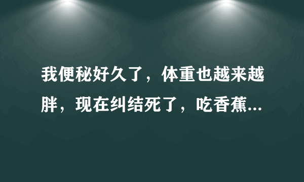 我便秘好久了，体重也越来越胖，现在纠结死了，吃香蕉...