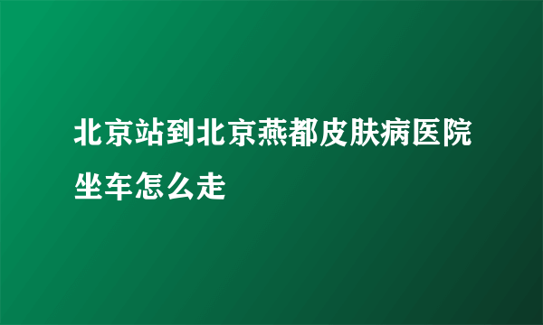 北京站到北京燕都皮肤病医院坐车怎么走