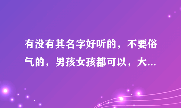 有没有其名字好听的，不要俗气的，男孩女孩都可以，大小名都要。姓刘。